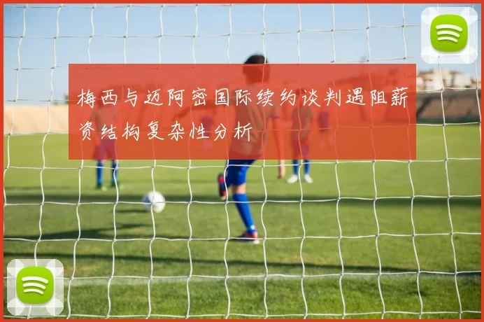 梅西与迈阿密国际续约谈判遇阻薪资结构复杂性分析